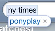 My iPhone knows me too well. It apprently believes that I would rather search for ponyplay than for the New York Times (and it is indeed correct in this assumption)